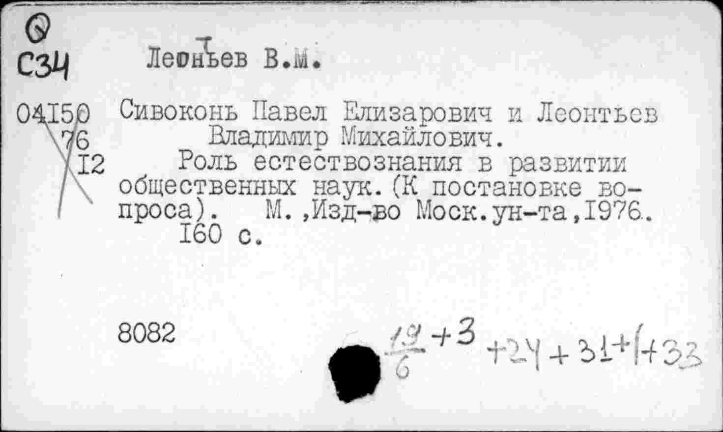 ﻿о
сзм
Леонтьев В.м.
04150 Сивоконь Павел Елизарович и Леонтьев
\76 Владимир Михайлович.
712 Роль естествознания в развитии
/ общественных наук.(К постановке во-
I ' проса). М.,Изд-во Моск.ун-та,1976. 160 с.
8082